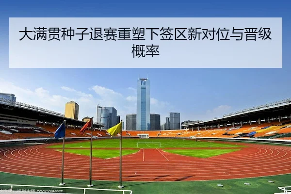 大满贯种子退赛重塑下签区新对位与晋级概率